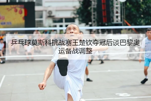 乒乓球莫斯科挑战赛王楚钦夺冠后谈巴黎奥运备战调整